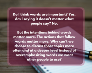 Quote reads "Do I think words are important? Yes. Am I saying it doesn’t matter what people say? No.

But the intentions behind words matter more. The actions that follow words matter more. Why can’t we choose to discuss those topics more often and at a deeper level instead of overemphasizing words we want other people to use?"